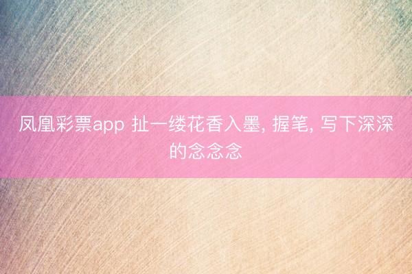 凤凰彩票app 扯一缕花香入墨， 握笔， 写下深深的念念念