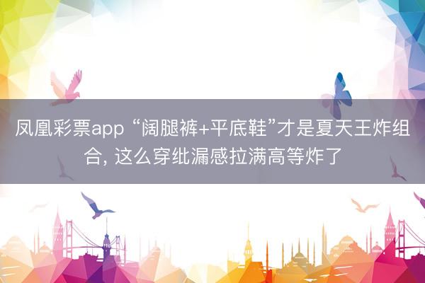 凤凰彩票app “阔腿裤+平底鞋”才是夏天王炸组合， 这么穿纰漏感拉满高等炸了