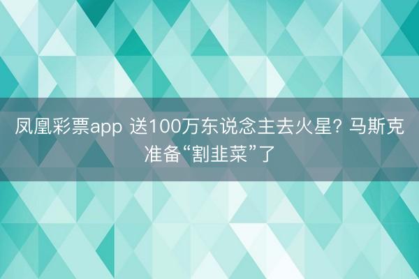 凤凰彩票app 送100万东说念主去火星? 马斯克准备“割韭菜”了