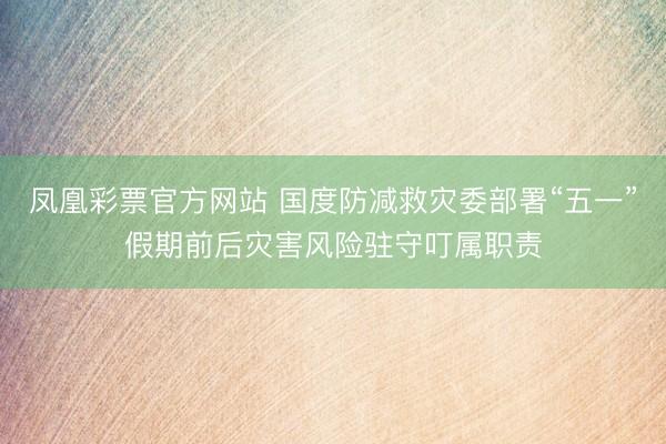 凤凰彩票官方网站 国度防减救灾委部署“五一”假期前后灾害风险驻守叮属职责