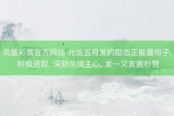 凤凰彩票官方网站 允洽五月发的励志正能量句子， 积极进取， 深刻东谈主心， 发一又友圈秒赞