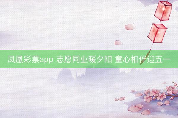 凤凰彩票app 志愿同业暖夕阳 童心相伴迎五一