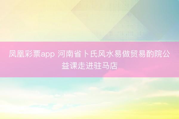凤凰彩票app 河南省卜氏风水易做贸易酌院公益课走进驻马店