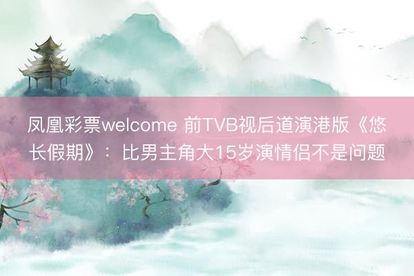 凤凰彩票welcome 前TVB视后道演港版《悠长假期》：比男主角大15岁演情侣不是问题