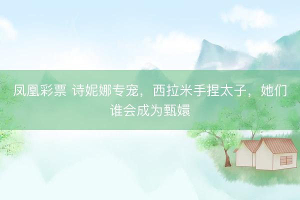 凤凰彩票 诗妮娜专宠，西拉米手捏太子，她们谁会成为甄嬛