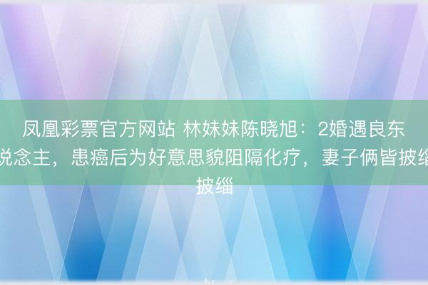凤凰彩票官方网站 林妹妹陈晓旭：2婚遇良东说念主，患癌后为好意思貌阻隔化疗，妻子俩皆披缁
