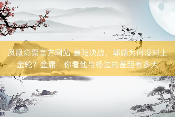 凤凰彩票官方网站 襄阳决战，郭靖为何没对上金轮？金庸：你看他与杨过的差距有多大