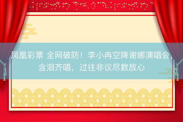 凤凰彩票 全网破防！李小冉空降谢娜演唱会，含泪齐唱，过往非议尽数放心