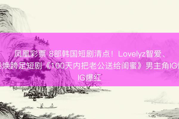 凤凰彩票 8部韩国短剧清点！Lovelyz智爱、李泰焕跨足短剧《100天内把老公送给闺蜜》男主角IG爆红