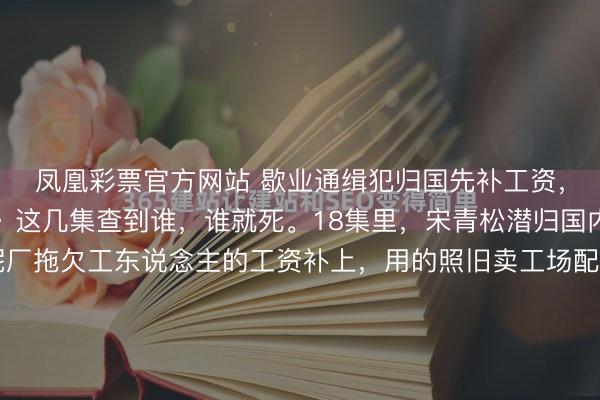凤凰彩票官方网站 歇业通缉犯归国先补工资，泪目了。《暮夜广告》这几集查到谁，谁就死。18集里，宋青松潜归国内，尽然先跑去把水泥厂拖欠工东说念主的工资补上，用的照旧卖工场配件的钱。宋青松这个变装在《暮夜广告》中十分复杂，在办公室养鳄鱼，本性焦急，动不动就打骂小舅子吴山龙，小数亲戚东说念主情也不给。关联词他一个通缉犯冒险借钱...