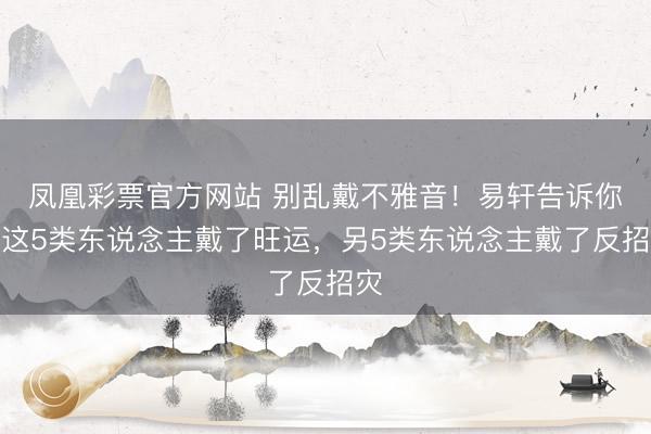 凤凰彩票官方网站 别乱戴不雅音！易轩告诉你：这5类东说念主戴了旺运，另5类东说念主戴了反招灾
