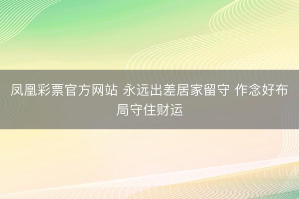 凤凰彩票官方网站 永远出差居家留守 作念好布局守住财运