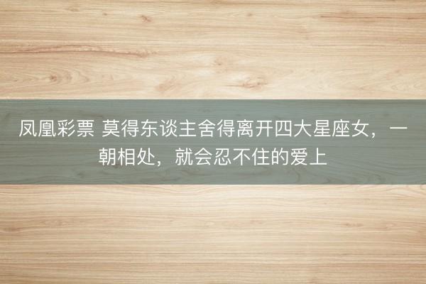 凤凰彩票 莫得东谈主舍得离开四大星座女，一朝相处，就会忍不住的爱上