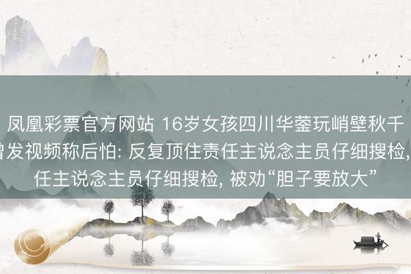 凤凰彩票官方网站 16岁女孩四川华蓥玩峭壁秋千坠一火， 有体验者曾发视频称后怕: 反复顶住责任主说念主员仔细搜检， 被劝“胆子要放大”