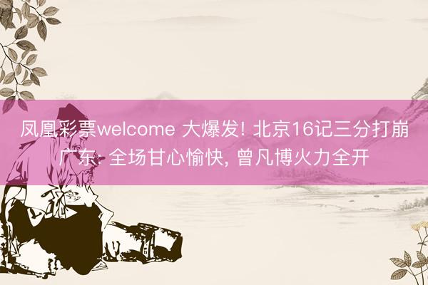 凤凰彩票welcome 大爆发! 北京16记三分打崩广东: 全场甘心愉快， 曾凡博火力全开