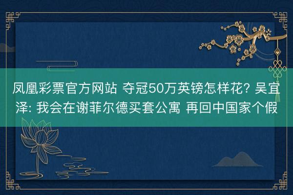 凤凰彩票官方网站 夺冠50万英镑怎样花? 吴宜泽: 我会在谢菲尔德买套公寓 再回中国家个假