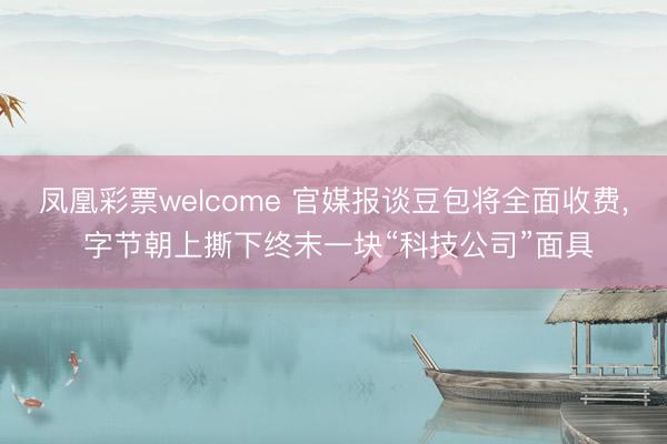 凤凰彩票welcome 官媒报谈豆包将全面收费， 字节朝上撕下终末一块“科技公司”面具