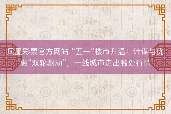 凤凰彩票官方网站 “五一”楼市升温：计谋与优惠“双轮驱动”，一线城市走出独处行情