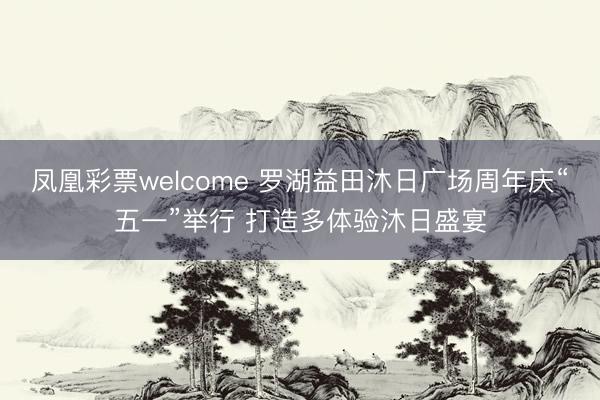 凤凰彩票welcome 罗湖益田沐日广场周年庆“五一”举行 打造多体验沐日盛宴