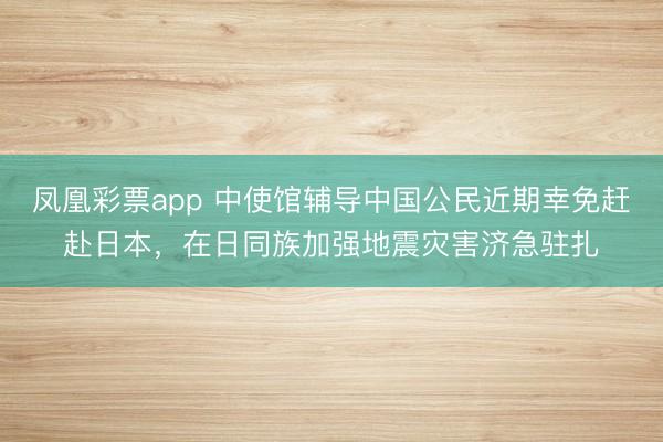 凤凰彩票app 中使馆辅导中国公民近期幸免赶赴日本，在日同族