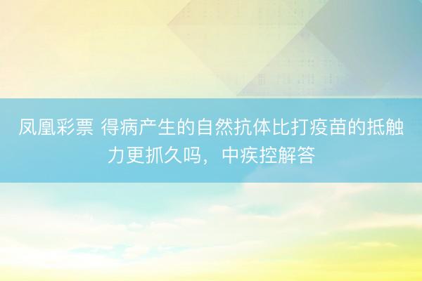 凤凰彩票 得病产生的自然抗体比打疫苗的抵触力更抓久吗，中疾控解答