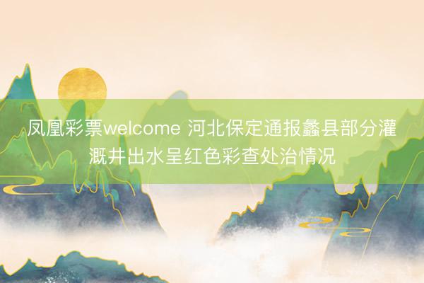 凤凰彩票welcome 河北保定通报蠡县部分灌溉井出水呈红色彩查处治情况