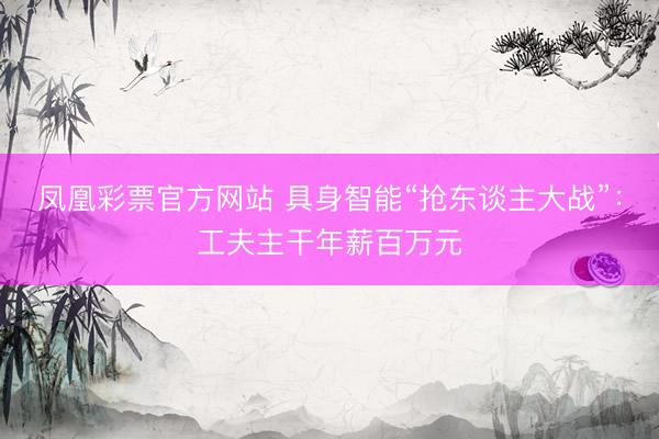 凤凰彩票官方网站 具身智能“抢东谈主大战”：工夫主干年薪百万元