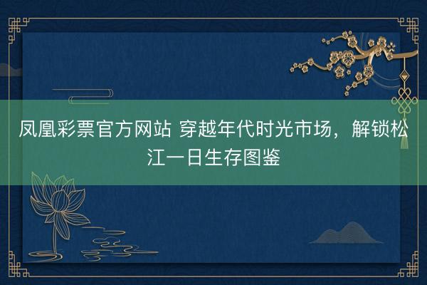 凤凰彩票官方网站 穿越年代时光市场，解锁松江一日生存图鉴