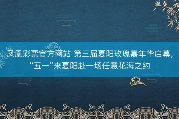 凤凰彩票官方网站 第三届夏阳玫瑰嘉年华启幕，“五一”来夏阳赴一场任意花海之约