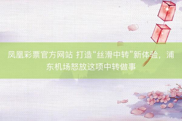 凤凰彩票官方网站 打造“丝滑中转”新体验，浦东机场怒放这项中