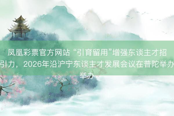 凤凰彩票官方网站 “引育留用”增强东谈主才招引力，2026年沿沪宁东谈主才发展会议在普陀举办