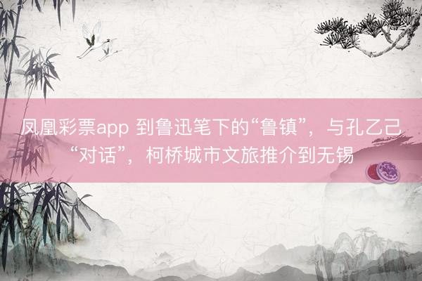 凤凰彩票app 到鲁迅笔下的“鲁镇”，与孔乙己“对话”，柯桥