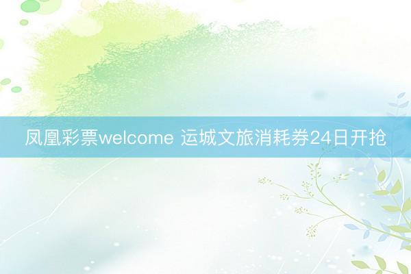凤凰彩票welcome 运城文旅消耗券24日开抢