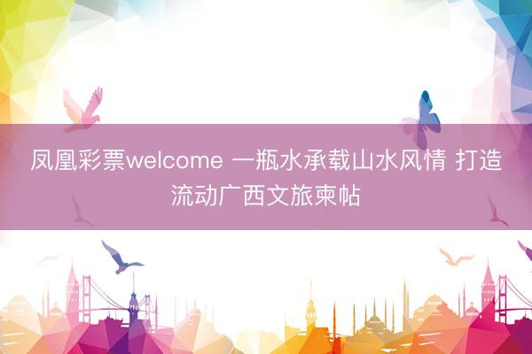 凤凰彩票welcome 一瓶水承载山水风情 打造流动广西文旅