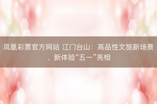凤凰彩票官方网站 江门台山：高品性文旅新场景、新体验“五一”亮相